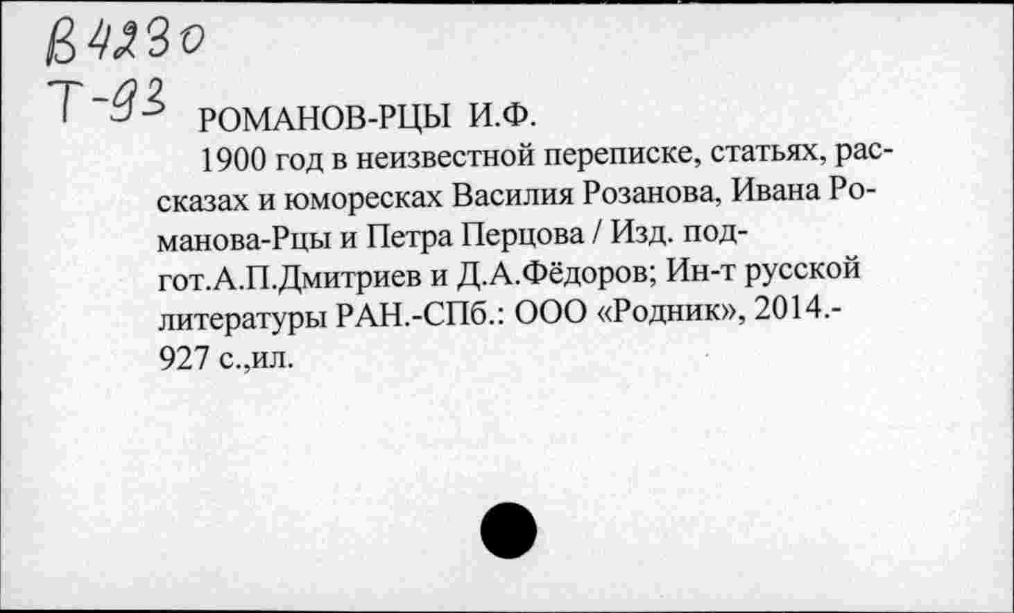 ﻿РОМАНОВ-РЦЫ И.Ф.
1900 год в неизвестной переписке, статьях, рассказах и юморесках Василия Розанова, Ивана Ро-манова-Рцы и Петра Перцова / Изд. под-гот.А.П.Дмитриев и Д.А.Фёдоров; Ин-т русской литературы РАН.-СПб.: ООО «Родник», 2014.-927 с.,ил.